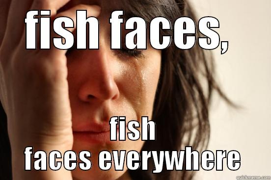 FISH FACES,  FISH FACES EVERYWHERE First World Problems