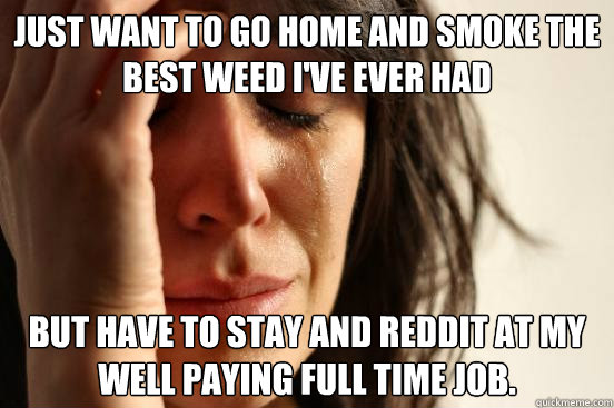 Just want to go home and smoke the best weed I've ever had But have to stay and reddit at my well paying full time job.  First World Problems