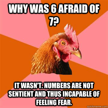 Why was 6 afraid of 7? It wasn't. Numbers are not sentient and thus incapable of feeling fear.  Anti-Joke Chicken