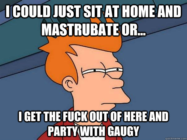 I could just sit at home and mastrubate or... I get the fuck out of here and party with GAUGY   Futurama Fry