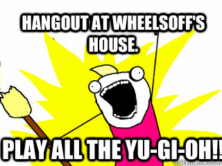 Hangout at Wheelsoff's house. Play all the yu-gi-oh!!  All The Things