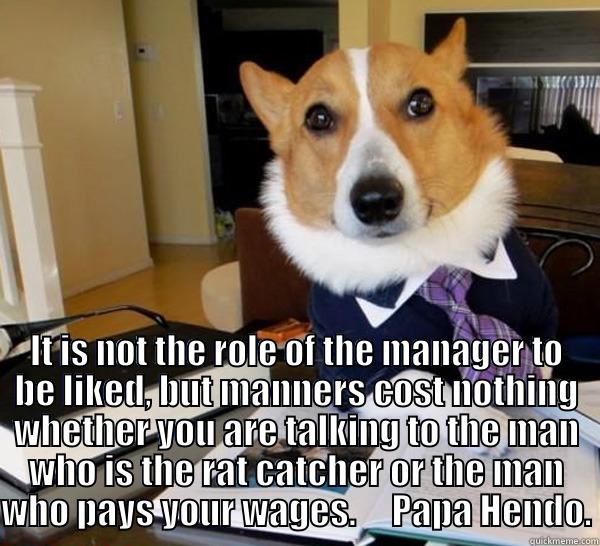  IT IS NOT THE ROLE OF THE MANAGER TO BE LIKED, BUT MANNERS COST NOTHING WHETHER YOU ARE TALKING TO THE MAN WHO IS THE RAT CATCHER OR THE MAN WHO PAYS YOUR WAGES.     PAPA HENDO. Lawyer Dog