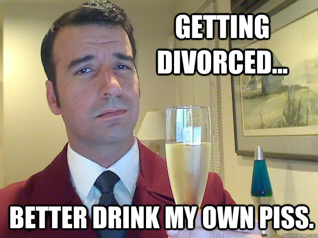 Getting divorced... better drink my own piss.  Fabulous Divorced Guy