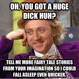 Oh, You got a huge dick huh? Tell me more fairy tale stories from your imagination so I could fall asleep even quicker.  Condescending Wonka