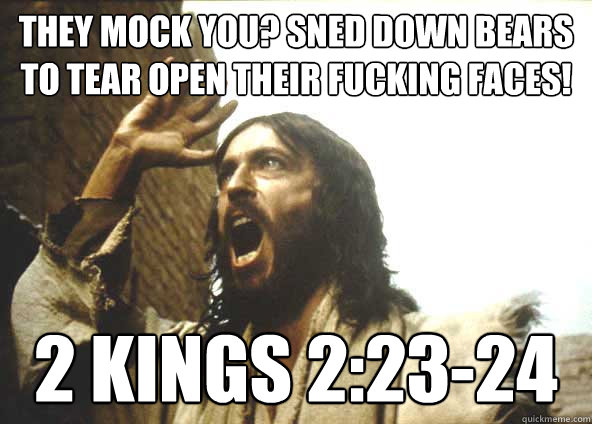 They mock you? SNED DOWN BEARS TO TEAR OPEN THEIR FUCKING FACES! 2 Kings 2:23-24 - They mock you? SNED DOWN BEARS TO TEAR OPEN THEIR FUCKING FACES! 2 Kings 2:23-24  INSANITY JESUS