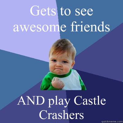 Gets to see awesome friends AND play Castle Crashers  Success Kid