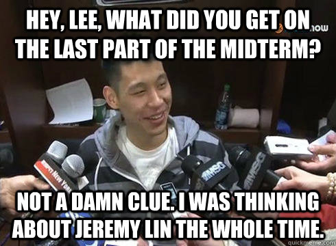 hey, lee, what did you get on the last part of the midterm? not a damn clue. i was thinking about jeremy lin the whole time. - hey, lee, what did you get on the last part of the midterm? not a damn clue. i was thinking about jeremy lin the whole time.  Jeremy Lin