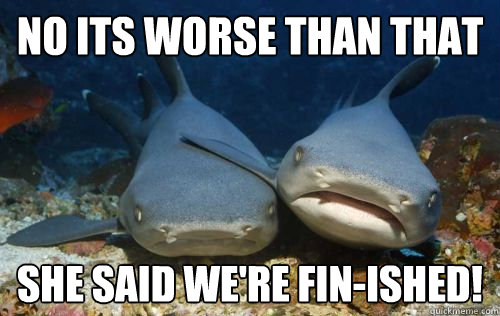 no its worse than that she said we're FIN-ished!  Compassionate Shark Friend