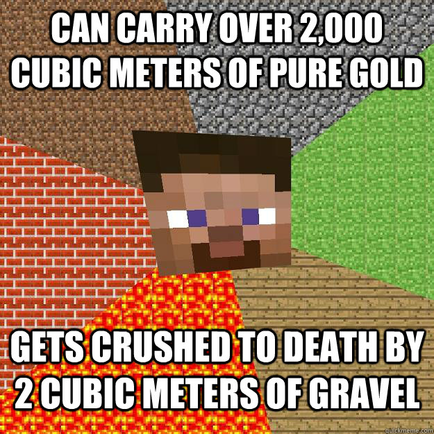 Can carry over 2,000 cubic meters of pure gold Gets crushed to death by 2 cubic meters of gravel  Minecraft