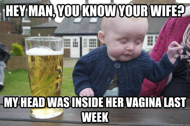 hey man, you know your wife? my head was inside her vagina last week  drunk baby