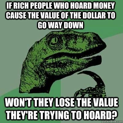 if rich people who hoard money cause the value of the dollar to go way down won't they lose the value they're trying to hoard? - if rich people who hoard money cause the value of the dollar to go way down won't they lose the value they're trying to hoard?  Philosorapter