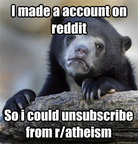 I made a account on reddit So i could unsubscribe from r/atheism   Confession Bear