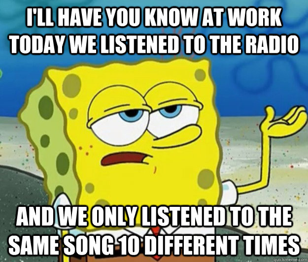 I'll have you know at work today we listened to the radio  And we only listened to the same song 10 different times  - I'll have you know at work today we listened to the radio  And we only listened to the same song 10 different times   Tough Spongebob