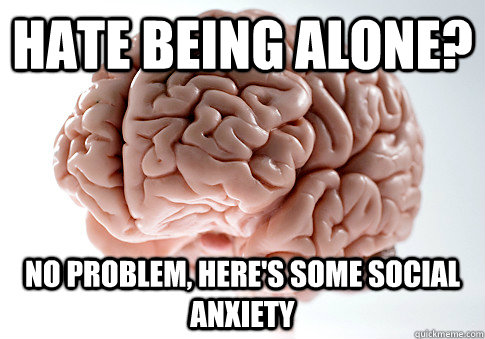 hate being alone? no problem, here's some social anxiety - hate being alone? no problem, here's some social anxiety  Scumbag Brain