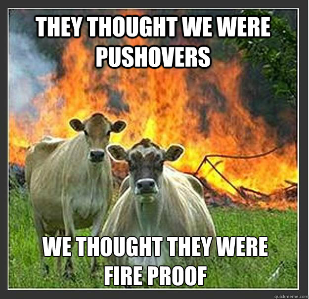 They thought we were pushovers We thought they were fire proof  Evil cows