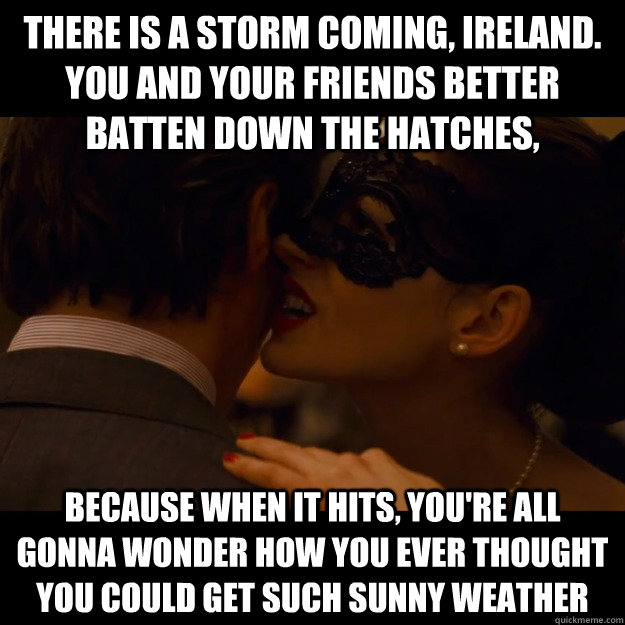 There is a storm coming, Ireland. You and your friends better batten down the hatches, because when it hits, you're all gonna wonder how you ever thought you could get such sunny weather  