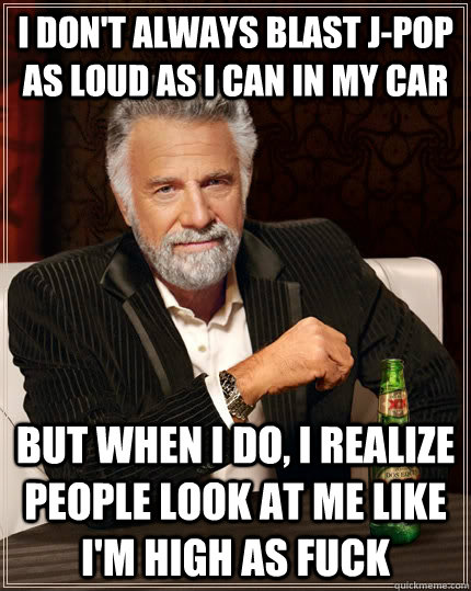 I don't always blast J-pop as loud as i can in my car but when I do, i realize people look at me like i'm high as fuck  The Most Interesting Man In The World