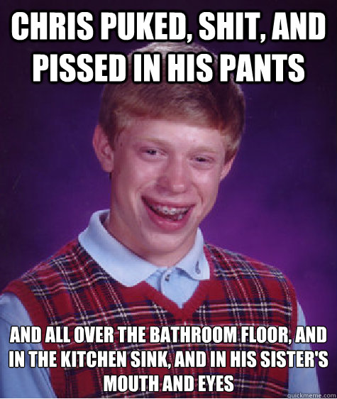 CHRIS PUKED, SHIT, AND PISSED IN HIS PANTS and all over the bathroom floor, and
in the kitchen sink, and in his sister's mouth and eyes  Bad Luck Brian