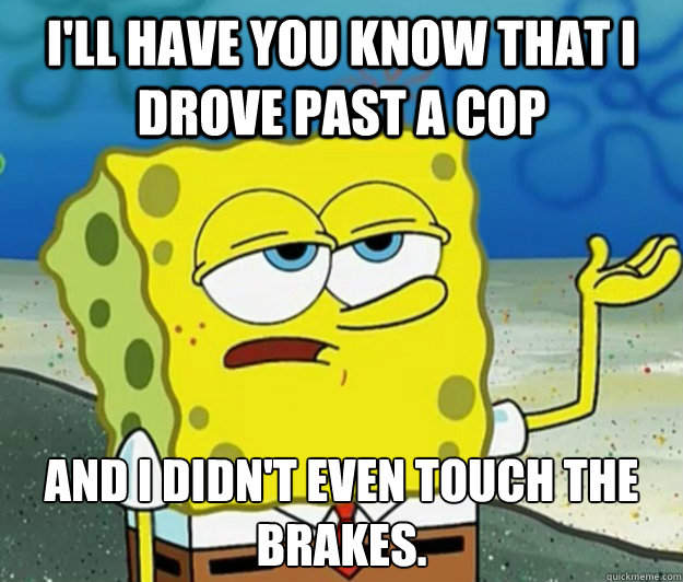 I'll have you know that I drove past a cop and I didn't even touch the brakes.  Tough Spongebob