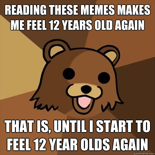 Reading these memes makes me feel 12 years old again That is, until I start to feel 12 year olds again - Reading these memes makes me feel 12 years old again That is, until I start to feel 12 year olds again  Pedobear