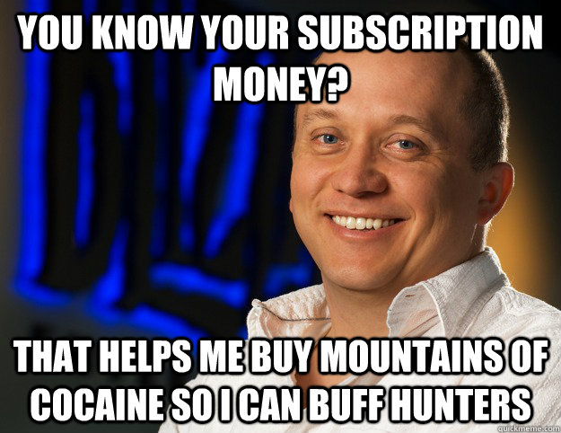 You know your subscription money? That helps me buy mountains of cocaine so i can buff hunters  