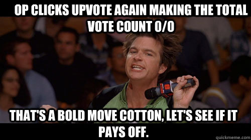 OP clicks upvote again making the total vote count 0/0 that's a bold move cotton, let's see if it pays off.   Bold Move Cotton