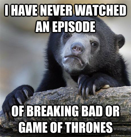 I have never watched an episode of breaking Bad or Game of Thrones  Confession Bear