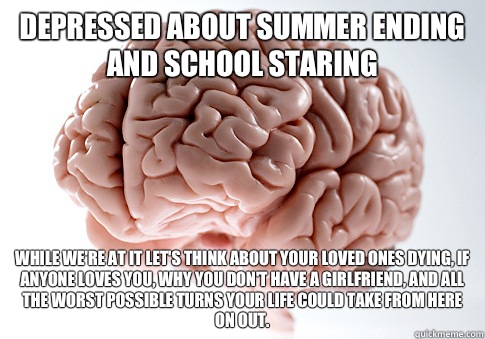 Depressed about summer ending and school staring  While we're at it let's think about your loved ones dying, if anyone loves you, why you don't have a girlfriend, and all the worst possible turns your life could take from here on out.  Scumbag Brain