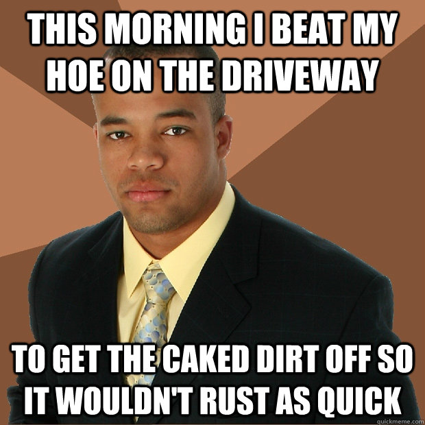 This morning I beat my hoe on the driveway to get the caked dirt off so it wouldn't rust as quick  Successful Black Man