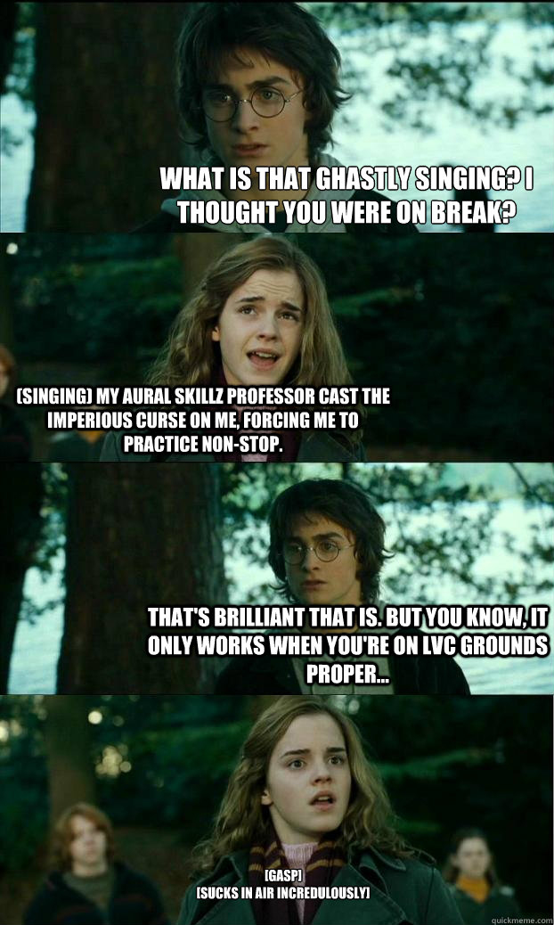 What is that ghastly singing? I thought you were on break? (singing) My aural skillz professor cast the imperious curse on me, forcing me to practice non-stop.  That's brilliant that is. But you know, it only works when you're on LVC grounds proper... [Ga  Horny Harry