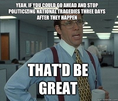 Yeah, if you could go ahead and stop politicizing national tragedies three days after they happen That'd be great - Yeah, if you could go ahead and stop politicizing national tragedies three days after they happen That'd be great  Bill Lumbergh