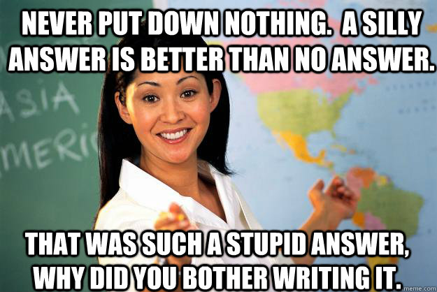 Never put down nothing.  A silly answer is better than no answer. That was such a stupid answer, why did you bother writing it.  Unhelpful High School Teacher