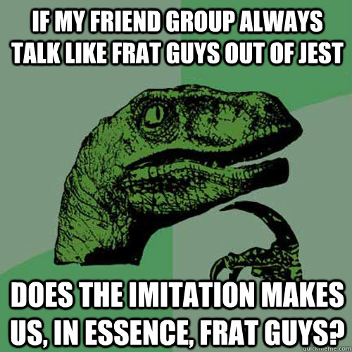 If my friend group always talk like frat guys out of jest does the imitation makes us, in essence, frat guys?  Philosoraptor