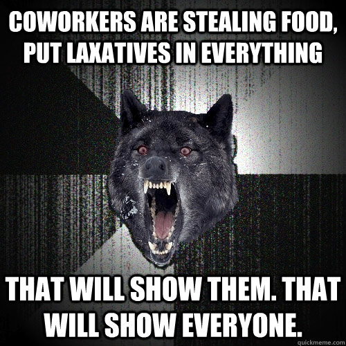 Coworkers are stealing food, put laxatives in everything That will show them. That will show everyone.  Insanity Wolf