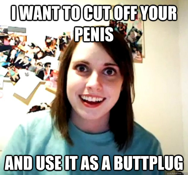 I want to cut off your penis And use it as a buttplug - I want to cut off your penis And use it as a buttplug  Overly Attached Girlfriend