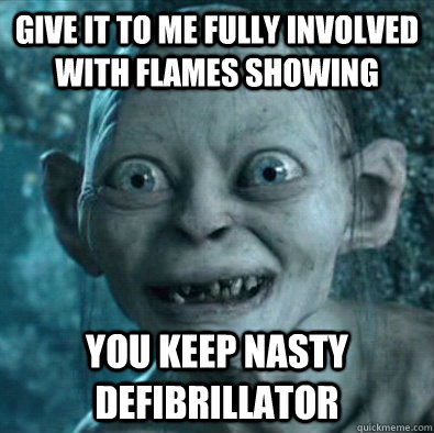 Give it to me fully involved with flames showing You keep nasty defibrillator  