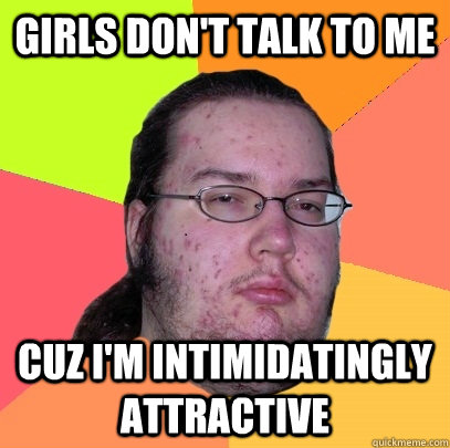 Girls don't talk to me cuz I'm intimidatingly attractive - Girls don't talk to me cuz I'm intimidatingly attractive  Butthurt Dweller