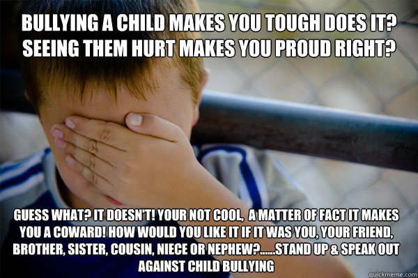 BULLYING A CHILD MAKES YOU TOUGH DOES IT? SEEING THEM HURT MAKES YOU PROUD RIGHT? GUESS WHAT? IT DOESN'T! YOUR NOT COOL,  A MATTER OF FACT IT MAKES YOU A COWARD! HOW WOULD YOU LIKE IT IF IT WAS YOU, YOUR FRIEND, BROTHER, SISTER, COUSIN, NIECE OR NEPHEW?.. - BULLYING A CHILD MAKES YOU TOUGH DOES IT? SEEING THEM HURT MAKES YOU PROUD RIGHT? GUESS WHAT? IT DOESN'T! YOUR NOT COOL,  A MATTER OF FACT IT MAKES YOU A COWARD! HOW WOULD YOU LIKE IT IF IT WAS YOU, YOUR FRIEND, BROTHER, SISTER, COUSIN, NIECE OR NEPHEW?..  Confession kid