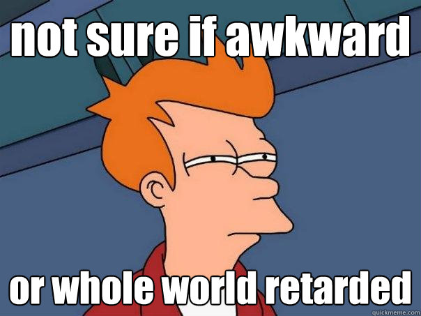 not sure if awkward or whole world retarded  Futurama Fry