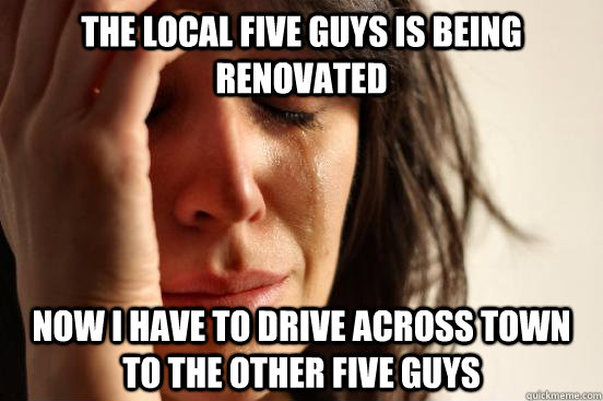 The local five guys is being renovated Now I have to drive across town to the other five guys  First World Problems