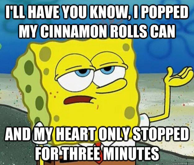 I'll have you know, I popped my cinnamon rolls can and my heart only stopped for three minutes  Tough Spongebob