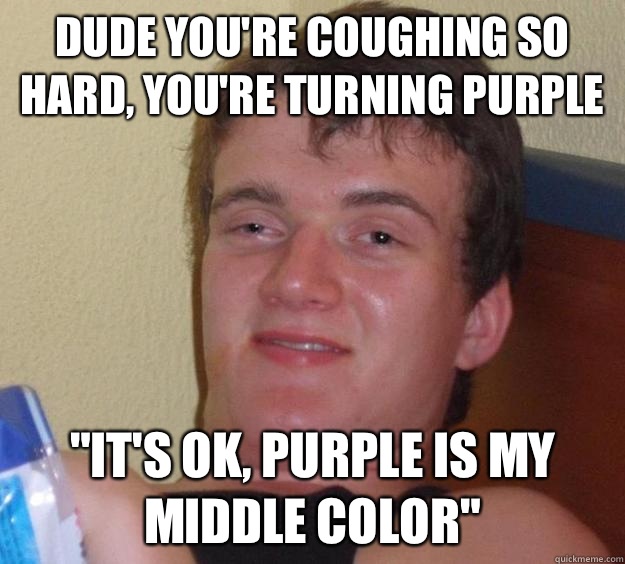 Dude you're coughing so hard, you're turning purple 