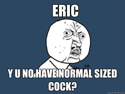 Eric y u no have normal sized cock? - Eric y u no have normal sized cock?  Y U No