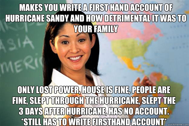 makes you write a first hand account of hurricane sandy and how detrimental it was to your family
 Only lost power, house is fine, people are fine, slept through the hurricane, slept the 3 days after hurricane, has no account. *STILL HAS TO WRITE FIRSTHAN  Unhelpful High School Teacher