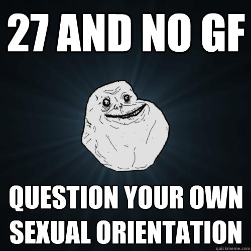 27 and no gf  question your own sexual orientation  Forever Alone