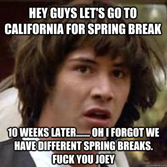 Hey guys let's go to california for spring break 10 weeks later....... oh i forgot we have different spring breaks. FUCK YOU JOEY   conspiracy keanu