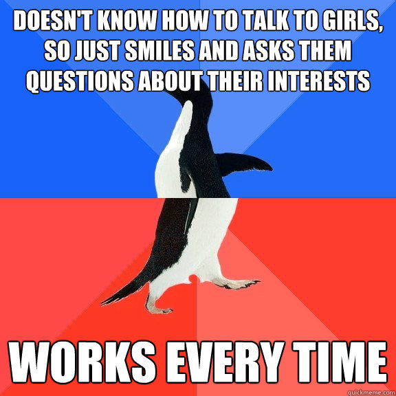 doesn't know how to talk to girls, so just smiles and asks them questions about their interests works every time  Socially Awkward Awesome Penguin