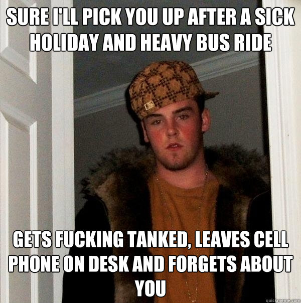 Sure i'll pick you up after a sick holiday and heavy bus ride GETS FUCKING TANKED, LEAVES CELL PHONE ON DESK AND FORGETS ABOUT YOU  Scumbag Steve