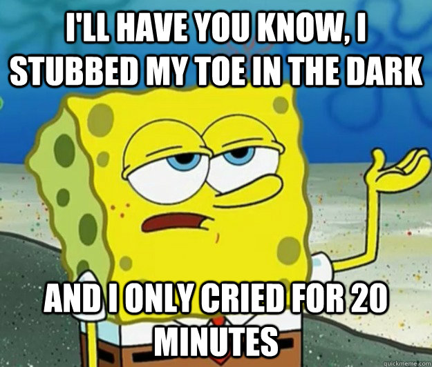 I'll have you know, I stubbed my toe in the dark And i only cried for 20 minutes - I'll have you know, I stubbed my toe in the dark And i only cried for 20 minutes  Tough Spongebob