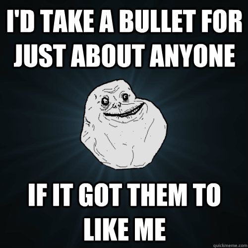 I'd take a bullet for just about anyone if it got them to like me - I'd take a bullet for just about anyone if it got them to like me  Forever Alone